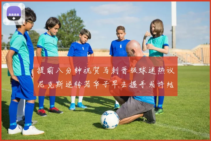 提前八分钟祝贺马刺晋级球迷热议尼克斯逆转若华子早去握手或许结果不同