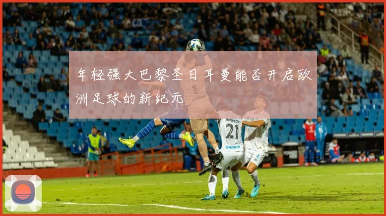 年轻强大巴黎圣日耳曼能否开启欧洲足球的新纪元