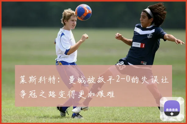 莱斯科特：曼城被扳平2-0的失误让争冠之路变得更加艰难