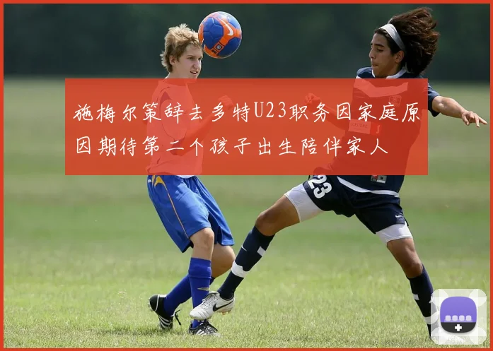 施梅尔策辞去多特U23职务因家庭原因期待第二个孩子出生陪伴家人