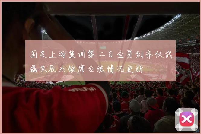 国足上海集训第二日全员到齐仅武磊朱辰杰缺席合练情况更新