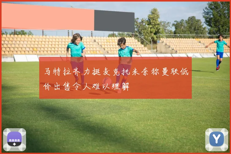 马特拉齐力挺麦克托米奈称曼联低价出售令人难以理解