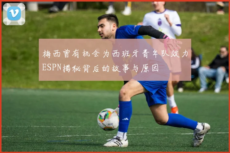 梅西曾有机会为西班牙青年队效力ESPN揭秘背后的故事与原因