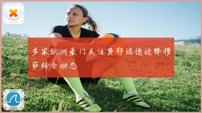 多家欧洲豪门关注费耶诺德边锋穆萨转会动态