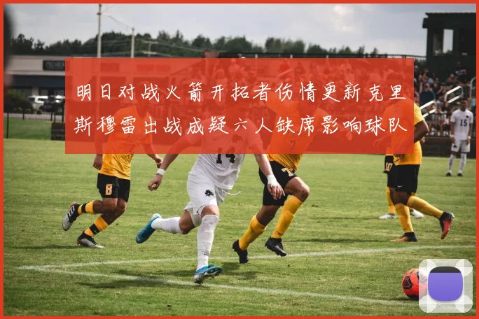 明日对战火箭开拓者伤情更新克里斯穆雷出战成疑六人缺席影响球队实力