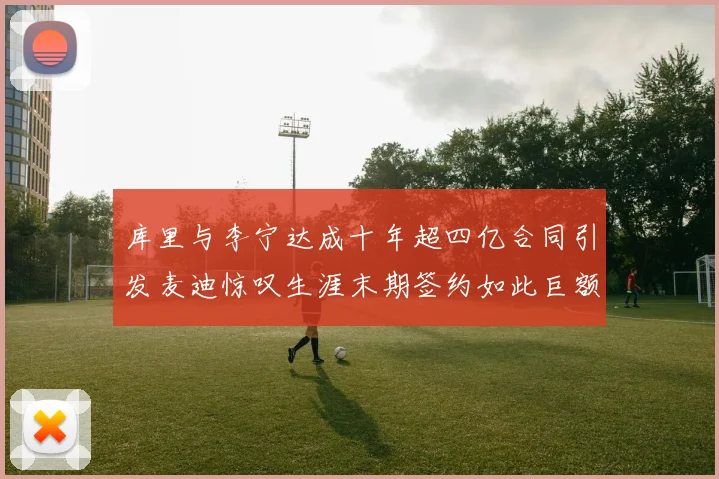 库里与李宁达成十年超四亿合同引发麦迪惊叹生涯末期签约如此巨额前所未闻