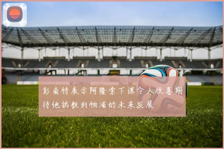 彭南特表示阿隆索下课令人欣喜期待他执教利物浦的未来发展